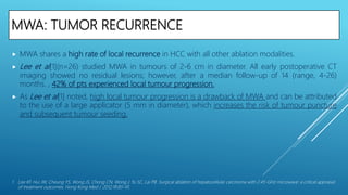MWA: TUMOR RECURRENCE
 MWA shares a high rate of local recurrence in HCC with all other ablation modalities.
 Lee et al[1](n=26) studied MWA in tumours of 2-6 cm in diameter. All early postoperative CT
imaging showed no residual lesions; however, after a median follow-up of 14 (range, 4-26)
months. , 42% of pts experienced local tumour progression.
 As Lee et al[1] noted, high local tumour progression is a drawback of MWA and can be attributed
to the use of a large applicator (5 mm in diameter), which increases the risk of tumour puncture
and subsequent tumour seeding.
1. Lee KF, Hui JW, Cheung YS, Wong JS, Chong CN, Wong J, Yu SC, Lai PB. Surgical ablation of hepatocellular carcinoma with 2.45-GHz microwave: a critical appraisal
of treatment outcomes. Hong Kong Med J. 2012;18:85–91.
 