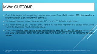 MWA: OUTCOME
 One of the largest series reporting long-term outcomes from MWA involved 288 pts treated at a
single institution over an eight year period [1].
 The mean maximum tumor diameter was 3.75 cm, and 63 % had a single lesion.
 At a mean follow-up of 31 months, only 24 pts (8 %) had local regrowth of a treated lesion, while
76 (26 %) developed new tumors elsewhere.
 Cumulative survival rates at one, three, and five years were 93, 72, and 52 percent, respectively,
and were significantly better for pts with maximum tumor size ≤4 cm as compared to larger
tumors.
1. Liang P, Dong B, Yu X, et al. Prognostic factors for survival in patients with hepatocellular carcinoma after percutaneous microwave ablation. Radiology 2005;
235:299.
 