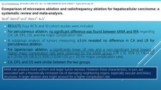 MWA can produce more uniform and larger tumor necrosis. However, these characteristics, in turn, are
associated with a theoretically increased risk of damaging neighboring organs, especially vascular and biliary
structures. A larger ablation area might account for a higher complication rate
MICROWAVE ABLATION (MWA)
 RESULTS: Four RCTs and 10 cohort studies were included.
 For percutaneous ablation, no significant difference was found between MWA and RFA regarding
CA, LR, DFS, OS, and the major complication rate.
 A subgroup analysis of tumors measuring ≥3 cm revealed no difference in CA and LR for
percutaneous ablation.
 For laparoscopic ablation, a significantly lower LR rate and a non-significant trend toward a
higher major complication rate were observed for the MWA group (OR 2.16, 95% CI 1.16-4.02,
p = .01 for LR; OR 0.21, 95% CI 0.04-1.03, p = .05 for major complication rate).
 CA, DFS, and OS were similar between the two groups.
 