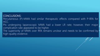 CONCLUSIONS:
Percutaneous (P)-MWA had similar therapeutic effects compared with P-RFA for
HCC.
Pts undergoing laparoscopic MWA had a lower LR rate; however, their major
complication rate appeared to be higher.
The superiority of MWA over RFA remains unclear and needs to be confirmed by
high-quality evidence.
 