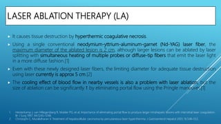 LASER ABLATION THERAPY (LA)
 It causes tissue destruction by hyperthermic coagulative necrosis.
 Using a single conventional neodymium-yttrium-aluminum-garnet (Nd-YAG) laser fiber, the
maximum diameter of the ablated lesion is 2 cm, although larger lesions can be ablated by laser
splitting with simultaneous heating of multiple probes or diffuse-tip fibers that emit the laser light
in a more diffuse fashion.[1]
 Even with these newly designed laser fibers, the limiting diameter for adequate tissue destruction
using laser currently is approx 5 cm.[2]
 The cooling effect of blood flow in nearby vessels is also a problem with laser ablation, but the
size of ablation can be significantly ↑ by eliminating portal flow using the Pringle maneuver.[1]
1. Heisterkamp J, van Hillegersberg R, Mulder PG, et al. Importance of eliminating portal flow to produce larger intrahepatic lesions with interstitial laser coagulation.
Br J Surg 1997; 84:1245–1248.
2. Christophi C, Muralidharan V. Treatment of hepatocellular carcinoma by percutaneous laser hyperthermia. J Gastroenterol Hepatol 2001; 16:548–552.
 