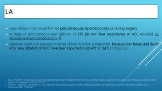 LA
 Laser ablation can be performed percutaneously, laparoscopically, or during surgery.
 A study of percutaneous laser ablation of 676 pts with liver secondaries or HCC revealed no
clinically relevant complications.[1]
 However, careful pt selection in terms of liver function is important, because liver failure and death
after laser ablation of HCC have been reported in pts with Child C cirrhosis.[2]
1. Vogl TJ, Eichler K, Straub R, et al. Laser-induced thermotherapy of malignant liver tumors: general principles, equipment, procedure, side effects, complications and
results. Eur J Ultrasound 2001; 13: 117–127.
2. Giorgio A, Tarantino L, de Stefano G, et al. Interstitial laser photocoagulation under ultrasound guidance of liver tumors: results in 104 treated patients. Eur J
Ultrasound 2000; 11:181–188.
 