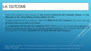 LA: OUTCOME
 Most of the studies on laser therapy for liver tumors involved pts with metastatic disease, and few
data exist on the clinical efficacy of laser ablation for HCC.
 A study showed that PCLA induced CN in 70 (82%) of 85 HCC nodules,[1] but there were no
long-term data on survival or recurrence.
 In a small series of 8 pts with HCC treated by PCLT ,follow-up CT scan showed CN in all pts with
HCCs <4 cm but not in tumors >5 cm despite repeated treatments, and histologic examination of
two large HCCs revealed a peripheral rim of viable cells after laser therapy.[2]
1. Giorgio A, Tarantino L, de Stefano G, et al. Interstitial laser photocoagulation under ultrasound guidance of liver tumors: results in 104 treated patients. Eur J
Ultrasound 2000; 11:181–188.
2. Christophi C, Muralidharan V. Treatment of hepatocellular carcinoma by percutaneous laser hyperthermia. J Gastroenterol Hepatol 2001; 16:548–552.
 
