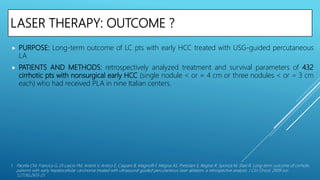 LASER THERAPY: OUTCOME ?
 PURPOSE: Long-term outcome of LC pts with early HCC treated with USG-guided percutaneous
LA
 PATIENTS AND METHODS: retrospectively analyzed treatment and survival parameters of 432
cirrhotic pts with nonsurgical early HCC (single nodule < or = 4 cm or three nodules < or = 3 cm
each) who had received PLA in nine Italian centers.
1. Pacella CM, Francica G, Di Lascio FM, Arienti V, Antico E, Caspani B, Magnolfi F, Megna AS, Pretolani S, Regine R, Sponza M, Stasi R. Long-term outcome of cirrhotic
patients with early hepatocellular carcinoma treated with ultrasound-guided percutaneous laser ablation: a retrospective analysis. J Clin Oncol. 2009 Jun
1;27(16):2615-21.
 