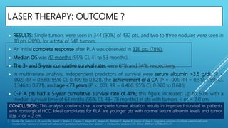 LASER THERAPY: OUTCOME ?
 RESULTS: Single tumors were seen in 344 (80%) of 432 pts, and two to three nodules were seen in
88 pts (20%), for a total of 548 tumors.
 An initial complete response after PLA was observed in 338 pts (78%).
 Median OS was 47 months (95% CI, 41 to 53 months).
 The 3- and 5-year cumulative survival rates were 61% and 34%, respectively.
 In multivariate analysis, independent predictors of survival were serum albumin >3.5 g/dL (P =
.002; RR = 0.580; 95% CI, 0.409 to 0.821), the achievement of a CA (P = .001; RR = 0.517; 95% CI,
0.346 to 0.771), and age <73 years (P < .001; RR = 0.466; 95% CI, 0.320 to 0.681).
 C-P A pts had a 5-year cumulative survival rate of 41%; this figure increased up to 60% with a
median survival time of 63 mnths (95% CI, 48- 78 months) in pts with tumors < or = 2.0 cm.
1. Pacella CM, Francica G, Di Lascio FM, Arienti V, Antico E, Caspani B, Magnolfi F, Megna AS, Pretolani S, Regine R, Sponza M, Stasi R. Long-term outcome of cirrhotic patients with early
hepatocellular carcinoma treated with ultrasound-guided percutaneous laser ablation: a retrospective analysis. J Clin Oncol. 2009 Jun 1;27(16):2615-21.
CONCLUSION: This analysis confirms that a complete tumor ablation results in improved survival in patients
with nonsurgical HCC. Ideal candidates for PLA are younger pts with normal serum albumin levels and tumor
size < or = 2 cm.
 