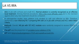 LA VS RFA
 Aim: In pts with cirrhosis and small HCC, thermal ablation is currently recognized as an effective
local treatment. Among thermal procedures, RFA is the most diffusely used and is the standard
against which any new treatment should be compared.
 In retrospective studies, laser ablation (LA) resulted as safe and effective as RFA. Therefore,
performed a non-inferiority RCT comparing RFA with LA in pts with cirrhosis and HCC within Milan
criteria.
 Methods: Overall, 140 pts with 157 HCC nodules were randomly assigned to receive RFA(70) or
LA(70).
 The pEP was the proportion of complete tumor ablation (CTA).
 sEP were time to local progression (TTLP) and overall survival (OS).
1. Pacella CM, et al. Radiofrequency Ablation versus Laser Ablation for the Treatment of Small Hepatocellular Carcinoma in Cirrhosis: a Randomized Trial.Journal of
Gastroenterology and Hepatology 2015 30(3):559-565
 