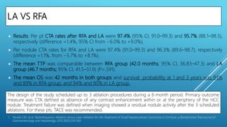 The design of the study scheduled up to 3 ablation procedures during a 6-month period. Primary outcome
measure was CTA defined as absence of any contrast enhancement within or at the periphery of the HCC
nodule. Treatment failure was defined when imaging showed a residual nodule activity after the 3 scheduled
ablations. For these pts, TACE was recommended.
LA VS RFA
 Results: Per pt CTA rates after RFA and LA were 97.4% (95% CI, 91.0–99.3) and 95.7% (88.1–98.5),
respectively (difference =1.4%, 95% CI from −6.0% to +9.0%).
 Per nodule CTA rates for RFA and LA were 97.4% (91.0–99.3) and 96.3% (89.6–98.7), respectively
(difference =1.1%, from −5.7% to +8.1%).
 The mean TTP was comparable between RFA group (42.0 months; 95% CI, 36.83–47.3) and LA
group (46.7 months; 95% CI, 41.5–51.9) (P=.591).
 The mean OS was 42 months in both groups and survival probability at 1 and 3 years was 94%
and 89% in RFA group, and 94% and 80% in LA group.
1. Pacella CM, et al. Radiofrequency Ablation versus Laser Ablation for the Treatment of Small Hepatocellular Carcinoma in Cirrhosis: a Randomized Trial.Journal of
Gastroenterology and Hepatology 2015;30(3):559-565
 