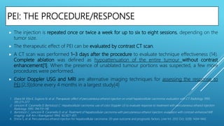 PEI: THE PROCEDURE/RESPONSE
 The injection is repeated once or twice a week for up to six to eight sessions, depending on the
tumor size.
 The therapeutic effect of PEI can be evaluated by contrast CT scan.
 A CT scan was performed 1–3 days after the procedure to evaluate technique effectiveness (14).
Complete ablation was defined as hypoattenuation of the entire tumour without contrast
enhancement[1]. When the presence of unablated tumour portions was suspected, a few more
procedures were performed.
 Color Doppler USG and MRI are alternative imaging techniques for assessing the response to
PEI.[2,3](done every 4 months in a largest study[4]
1. Ebara M, Kita K, Sugiura N, et al. Therapeutic effect of percutaneous ethanol injection on small hepatocellular carcinoma: evaluation with CT. Radiology 1995;
195:371–377.
2. Lencioni R, Caramella D, Bartolozzi C. Hepatocellular carcinoma: use of color Doppler US to evaluate response to treatment with percutaneous ethanol injection.
Radiology 1995; 194:113–118.
3. Bartolozzi C, Lencioni R, Caramella D, et al. Treatment of hepatocellular carcinoma with percutaneous ethanol injection: evaluation with contrast-enhanced MR
imaging. AJR Am J Roentgenol 1994; 162:827–831.
4. Shiina S, et al. Percutaneous ethanol injection for hepatocellular carcinoma: 20-year outcome and prognostic factors. Liver Int. 2012 Oct; 32(9): 1434–1442.
 
