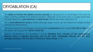 CRYOABLATION (CA)
 The ability to monitor the ablation process precisely by ultrasound is an advantage of CA over the
other currently available local ablative therapies. Although CA for liver tumor is usually performed
through laparotomy, percutaneous or laparoscopic CA has also been reported.[1-3]
 CA is most effective for tumors <5 cm, although larger tumors can be treated by multiple probes
inserted simultaneously.[1]
 The main concern of cryotherapy is its associated complications that ranged from 8% to 41%, and
the death rate ranged from 0% to 17%.[4-10]
 Specific complications of cryoablation include bleeding from cracking of liver parenchyma,
freezing injury to adjacent structures such as the colon, intrahepatic abscess, and bile duct
damage resulting in the formation of biloma or biliary fistula. [4-10]
1. References are at the end of the slides
 