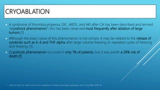 CRYOABLATION
 A syndrome of thrombocytopenia, DIC, ARDS, and AKI after CA has been described and termed
“cryoshock phenomenon”; this has been observed most frequently after ablation of large
tumors.[1]
 Although the exact cause of this phenomenon is not certain, it may be related to the release of
cytokines such as IL-6 and TNF-alpha after large volume freezing or repeated cycles of freezing
and thawing. [1]
 Cryoshock phenomenon occurred in only 1% of patients, but it was a/with a 28% risk of
death.[1]
1. Seifert JK, Morris DL. World survey on the complications of hepatic and prostate cryotherapy. World J Surg 1999; 23:109–114.
 