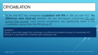 CRYOABLATION
 So far one RCT has compared cryoablation with RFA in 360 pts with HCC. No
differences were observed between the two techniques concerning OS, and
tumour-free survival. Local tumour progression was significantly lower in the
cryoablation group than the RFA group.[1]
1. Wang C, Wang H, Yang W, Hu K, Xie H, Hu K-Q, et al. Multicenter randomized controlled trial of percutaneous cryoablation vs. radiofrequency ablation in hepatocellular carcinoma. Hepatology
2015;61: 1579–1590.
SUMMARY:
Overall, current data suggest that cryotherapy is an effective local ablative therapy for unresectable HCC,
although it is associated with a relatively high complication rate.
 