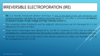 IRREVERSIBLE ELECTROPORATION (IRE)
 IRE is a recently introduced ablation technique. It acts at the level of the cell membrane and
achieves apoptotic cell death by creating irreversible pores [1]. This effect is achieved via delivery
of ultrashort pulses of high voltage and high-intensity current [2].
 The connective tissue framework and the adjacent vital structures are not damaged & it is not
affected by the heat sink effect.
 These distinct advantages have allowed IR to use IRE for treatment of HCCs that are otherwise
candidates for curative treatment but the location renders them unfit for other ablative methods.
 A number of studies with small cohorts have already explored the safety and feasibility of IRE in
the management of HCC [3-10].
Note: References are at the end of slides
 