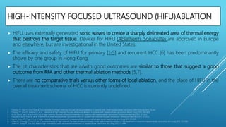 HIGH-INTENSITY FOCUSED ULTRASOUND (HIFU)ABLATION
 HIFU uses externally generated sonic waves to create a sharply delineated area of thermal energy
that destroys the target tissue. Devices for HIFU (Ablatherm, Sonablate) are approved in Europe
and elsewhere, but are investigational in the United States.
 The efficacy and safety of HIFU for primary [1-5] and recurrent HCC [6] has been predominantly
shown by one group in Hong Kong.
 The pt characteristics that are a/with good outcomes are similar to those that suggest a good
outcome from RFA and other thermal ablation methods [5,7].
 There are no comparative trials versus other forms of local ablation, and the place of HIFU in the
overall treatment schema of HCC is currently undefined.
1. Cheung TT, Fan ST, Chu FS, et al. Survival analysis of high-intensity focused ultrasound ablation in patients with small hepatocellular carcinoma. HPB (Oxford) 2013; 15:567.
2. Cheung TT, Chu FS, Jenkins CR, et al. Tolerance of high-intensity focused ultrasound ablation in patients with hepatocellular carcinoma. World J Surg 2012; 36:2420.
3. Xu G, Luo G, He L, et al. Follow-up of high-intensity focused ultrasound treatment for patients with hepatocellular carcinoma. Ultrasound Med Biol 2011; 37:1993.
4. Fukuda H, Ito R, Ohto M, et al. Treatment of small hepatocellular carcinomas with US-guided high-intensity focused ultrasound. Ultrasound Med Biol 2011; 37:1222.
5. Ng KK, Poon RT, Chan SC, et al. High-intensity focused ultrasound for hepatocellular carcinoma: a single-center experience. Ann Surg 2011; 253:981.
6. Chan AC, Cheung TT, Fan ST, et al. Survival analysis of high-intensity focused ultrasound therapy versus radiofrequency ablation in the treatment of recurrent hepatocellular carcinoma. Ann Surg 2013; 257:686.
7. Shen HP, Gong JP, Zuo GQ. Role of high-intensity focused ultrasound in treatment of hepatocellular carcinoma. Am Surg 2011; 77:1496.
 