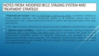 NOTES FROM: MODIFIED BCLC STAGING SYSTEM AND
TREATMENT STRATEGY.
 1.‘‘Preserved liver function” refers to Child-Pugh A without any ascites, considered conditions to
obtain optimal outcomes. This prerequisite applies to all treatment options apart from
transplantation, that is instead addressed primarily to patients with decompensated or end-stage
liver function.
 2. PS 1 refers to tumour induced (as per physician opinion) modification of performance capacity.
 3. Optimal surgical candidacy is based on a multiparametric evaluation including compensated
Child-Pugh class A liver function with MELD score <10, to be matched with grade of portal
hypertension, acceptable amount of remaining parenchyma and possibility to adopt a
laparoscopic/minimally invasive approach. The combination of the previous factors should lead
to an expected perioperative mortality <3% and morbidity <20% including a postsurgical severe
liver failure incidence <5%.
 