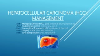HEPATOCELLULAR CARCINOMA (HCC):
MANAGEMENT
Pratap Sagar Tiwari
Part 1: Managing Advanced HCC (past, present & future perspectives)
Part 2: Radiotherapy in HCC (is there any role ?)
Part 3: Locoregional Therapies in HCC (guidelines & beyond)
Part 4: Surgery in HCC (limit and limitations ?)
Part 5: Liver transplantation (HCC Perspective)
 