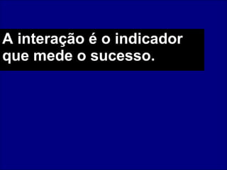 A interação é o indicador que mede o sucesso.   