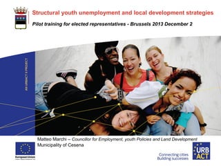 LOGO
PROJECT

Structural youth unemployment and local development strategies
Pilot training for elected representatives - Brussels 2013 December 2

Matteo Marchi – Councillor for Employment, youth Policies and Land Development
Municipality of Cesena

 