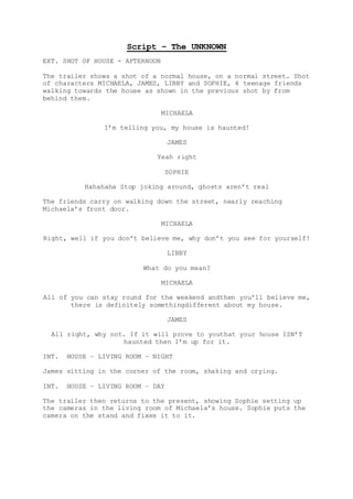 Script – The UNKNOWN 
EXT. SHOT OF HOUSE - AFTERNOON 
The trailer shows a shot of a normal house, on a normal street. Shot 
of characters MICHAELA, JAMES, LIBBY and SOPHIE, 4 teenage friends 
walking towards the house as shown in the previous shot by from 
behind them. 
MICHAELA 
I’m telling you, my house is haunted! 
JAMES 
Yeah right 
SOPHIE 
Hahahaha Stop joking around, ghosts aren’t real 
The friends carry on walking down the street, nearly reaching 
Michaela’s front door. 
MICHAELA 
Right, well if you don’t believe me, why don’t you see for yourself! 
LIBBY 
What do you mean? 
MICHAELA 
All of you can stay round for the weekend andthen you’ll believe me, 
there is definitely somethingdifferent about my house. 
JAMES 
All right, why not. If it will prove to youthat your house ISN’T 
haunted then I’m up for it. 
INT. HOUSE – LIVING ROOM – NIGHT 
James sitting in the corner of the room, shaking and crying. 
INT. HOUSE – LIVING ROOM – DAY 
The trailer then returns to the present, showing Sophie setting up 
the cameras in the living room of Michaela’s house. Sophie puts the 
camera on the stand and fixes it to it. 
 