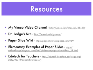 Resources

• My Vimeo Video Channel -                http://vimeo.com/channels/254314

• Dr. Lodge's Site -     http://www.iamlodge.com/

• Paper Slide Wiki -       http://paperslide.wikispaces.com/PSV

• Elementary Examples of Paper Slides - http://
  welovelodge.blogspot.com/2010/05/more-paper-slide-videos_29.html

• Edutech for Teachers -           http://edutech4teachers.edublogs.org/
  2012/03/18/paper-slide-videos/
 