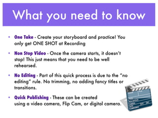What you need to know
• One Take - Create your storyboard and practice! You
  only get ONE SHOT at Recording

• Non Stop Video - Once the camera starts, it doesn’t
  stop! This just means that you need to be well
  rehearsed.

• No Editing - Part of this quick process is due to the “no
  editing” rule. No trimming, no adding fancy titles or
  transitions.

• Quick Publishing - These can be created
  using a video camera, Flip Cam, or digital camera.
 
