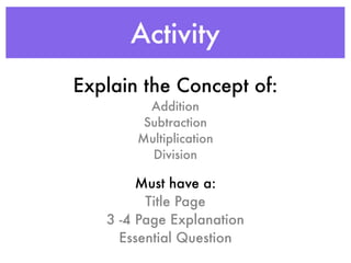 Activity
Explain the Concept of:
         Addition
        Subtraction
       Multiplication
         Division

        Must have a:
         Title Page
   3 -4 Page Explanation
     Essential Question
 