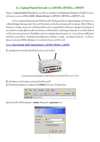 ก Upload Patch Firewall                       SP3351, SP3354            SP3357
       ก Upload Patch Firewall ก F           F  ก Firmware Version 4.1.0.29                          กF
 F                 F Fก ADSL Modem Router F SP3351, SP3354   SP3357 F

           ก Upload Patch Firewall Fก        ก F                   ก Block Package        Service F
     กF Bridge Filtering       F        F              F        กF    IP      Service F F      F
    F ก Config               F              ก F               Fก ก      F ก Internet F Features
        ก ก         กF F   F ก        F ก F              ก      Feature Firewall           F
ก F                    F    F F F F ก        ก Upload Patch Firewall        ก        F             Fก
              ก F        F       F            ก           Config     ก F                         F ก
Reset F       ก F F F Default ก           F                F2

       ก Reset Default ADSL Modem Router F SP3351, SP3354                     SP3357

1. ก        Reset F          ก F F   F               15




                         ก               F   Reset        F       ก F   ก F     F      15

2. F        Reset     ก F Config        ก F
2.1     Internet Explorer       address   F 10.0.0.2 F ก Go          Enter




2.2     ก              F F Username = admin, Password = epicrouter




                                                              1
 