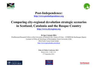 Post-Independence:
http://www.postindependence.org
Comparing city-regional devolution strategic scenarios
in Scotland, Catalonia and the Basque Country
http://www.cityregions.org
Dr Igor Calzada MBA
PostDoctoral Research Fellow at the University of Oxford (UK) Future of Cities – COMPAS & Ikerbasque (Spain)
Lecturer in Policy & Sociology at Birmingham Aston University (UK)
RSA Early Career Grant holder
http://www.igorcalzada.com/about
Policy & Politics Conference 2014
Bristol (UK). 11:00-11:30
17th September 2014
 