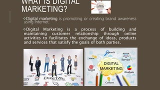 WHAT IS DIGITAL
MARKETING?
Digital marketing is promoting or creating brand awareness
using Internet.
Digital Marketing is a process of building and
maintaining customer relationship through online
activities to facilitates the exchange of ideas, products
and services that satisfy the goals of both parties.
 