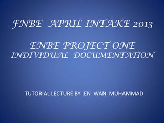 FNBE APRIL INTAKE 2013
ENBE PROJECT ONE
INDIVIDUAL DOCUMENTATION
TUTORIAL LECTURE BY :EN WAN MUHAMMAD
 