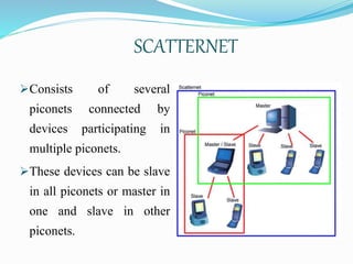 SCATTERNET
Consists of several
piconets connected by
devices participating in
multiple piconets.
These devices can be slave
in all piconets or master in
one and slave in other
piconets.
 