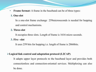 • Frame format: A frame in the baseband can be of three types:
1. One-slot
In a one-slot frame exchange 259microseconds is needed for hopping
and control mechanisms.
2. Three-slot
It occupies three slots. Length of frame is 1616 micro seconds.
3. Five –slot
It uses 259 bits for hopping i.e. length of frame is 2866bits.
Logical link control and adaptation protocol (L2CAP)
It adapts upper layer protocols to the baseband layer and provides both
connectionless and connection-oriented services. Multiplexing can also
be done.
 