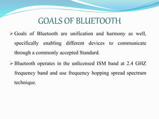 GOALS OF BLUETOOTH
 Goals of Bluetooth are unification and harmony as well,
specifically enabling different devices to communicate
through a commonly accepted Standard.
 Bluetooth operates in the unlicensed ISM band at 2.4 GHZ
frequency band and use frequency hopping spread spectrum
technique.
 