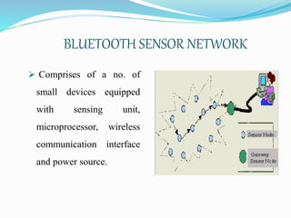 BLUETOOTH SENSOR NETWORK
 Comprises of a no. of
small devices equipped
with sensing unit,
microprocessor, wireless
communication interface
and power source.
 
