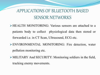 APPLICATIONS OF BLUETOOTH BASED
SENSOR NETWORKS
HEALTH MONITORING: Various sensors are attached to a
patients body to collect physiological data then stored or
forwarded i.e. in CT Scan, Ultrasound, ECG etc.
ENVIRONMENTAL MONITORING: Fire detection, water
pollution monitoring etc.
MILITARY And SECURITY: Monitoring soldiers in the field,
tracking enemy movements.
 