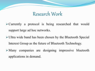 Research Work
Currently a protocol is being researched that would
support large ad hoc networks.
Ultra wide band has been chosen by the Bluetooth Special
Interest Group as the future of Bluetooth Technology.
Many companies are designing impressive bluetooth
applications in demand.
 