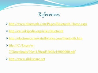 References
http://www.bluetooth.com/Pages/Bluetooth-Home.aspx
http://en.wikipedia.org/wiki/Bluetooth
http://electronics.howstuffworks.com/bluetooth.htm
file:///C:/Users/w-
7/Downloads/09e4150ead3fb08e16000000.pdf
http://www.slideshare.net
 