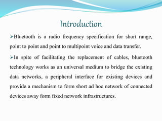 Introduction
Bluetooth is a radio frequency specification for short range,
point to point and point to multipoint voice and data transfer.
In spite of facilitating the replacement of cables, bluetooth
technology works as an universal medium to bridge the existing
data networks, a peripheral interface for existing devices and
provide a mechanism to form short ad hoc network of connected
devices away form fixed network infrastructures.
 