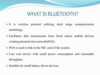 WHAT IS BLUETOOTH?
 It is wireless protocol utilizing short range communication
technology.
 Facilitates data transmission from fixed and/or mobile devices
creating personal area network(PAN).
 PAN is used to link to the NIC card of the system.
 Low cost device with small power consumption and reasonable
throughput.
 Suitable for small battery driven devices.
 