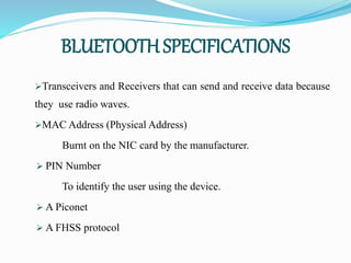 BLUETOOTH SPECIFICATIONS
Transceivers and Receivers that can send and receive data because
they use radio waves.
MAC Address (Physical Address)
Burnt on the NIC card by the manufacturer.
 PIN Number
To identify the user using the device.
 A Piconet
 A FHSS protocol
 