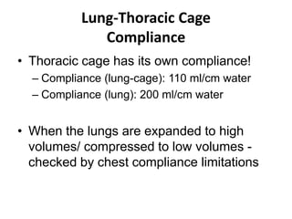 Lung-Thoracic CageComplianceThoracic cage has its own compliance!Compliance (lung-cage): 110 ml/cm waterCompliance (lung): 200 ml/cm waterWhen the lungs are expanded to high volumes/ compressed to low volumes -  checked by chest compliance limitations