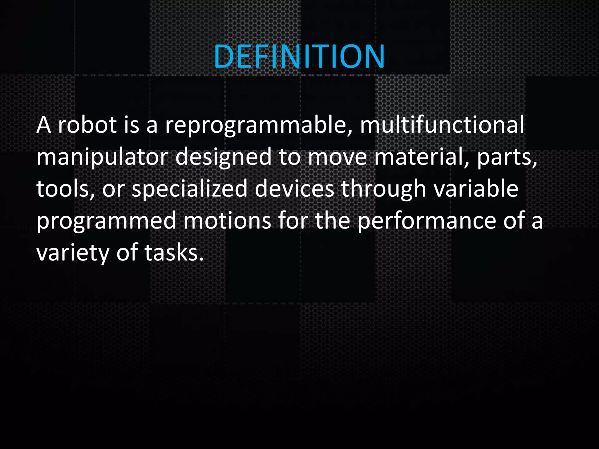DEFINITION A robot is a reprogrammable, multifunctional manipulator designed to move material, parts, tools, or specialized devices through variable programmed motions for the performance of a variety of tasks. 