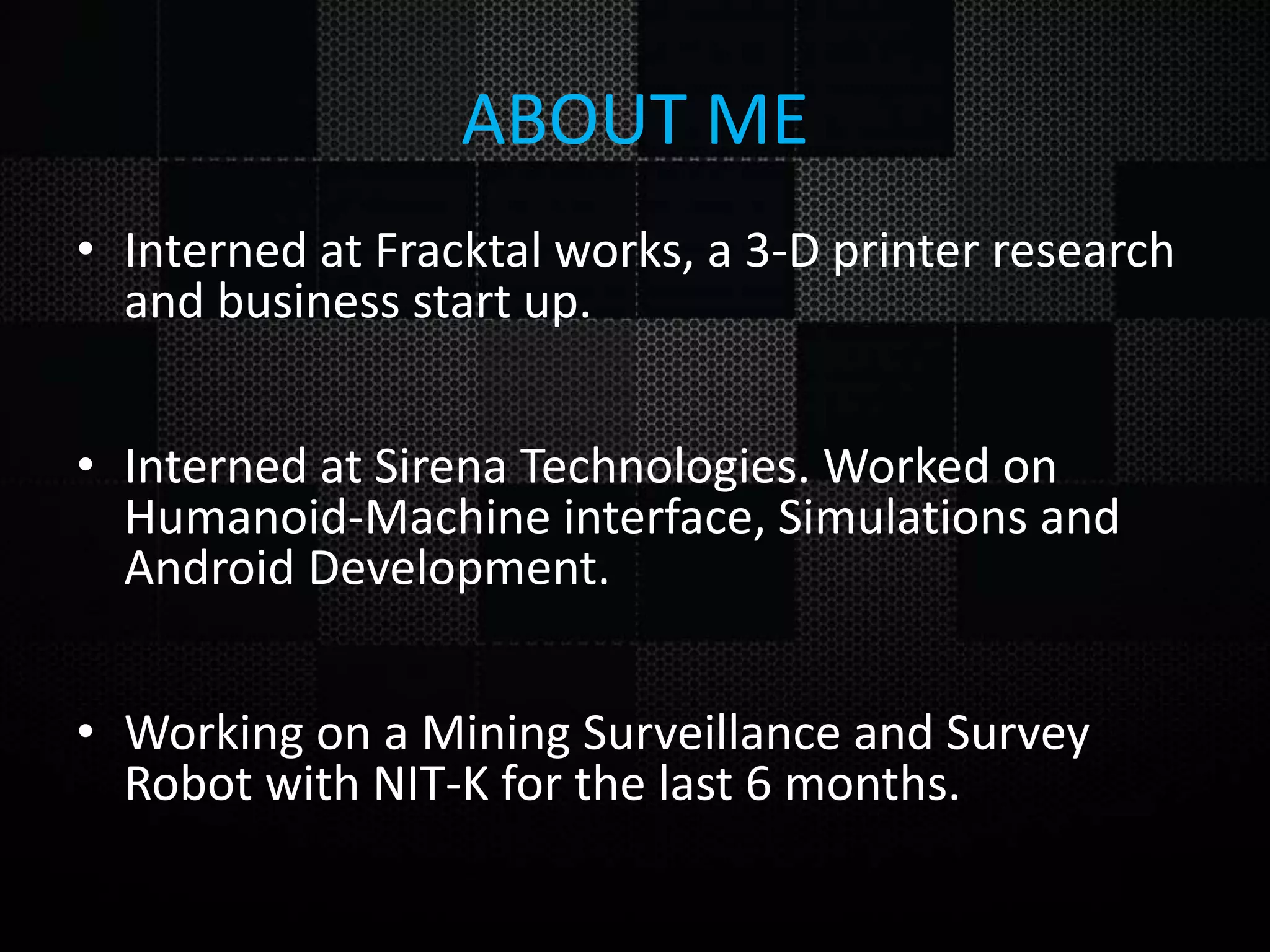 ABOUT ME • Interned at Fracktal works, a 3-D printer research and business start up. • Interned at Sirena Technologies. Worked on Humanoid-Machine interface, Simulations and Android Development. • Working on a Mining Surveillance and Survey Robot with NIT-K for the last 6 months. 