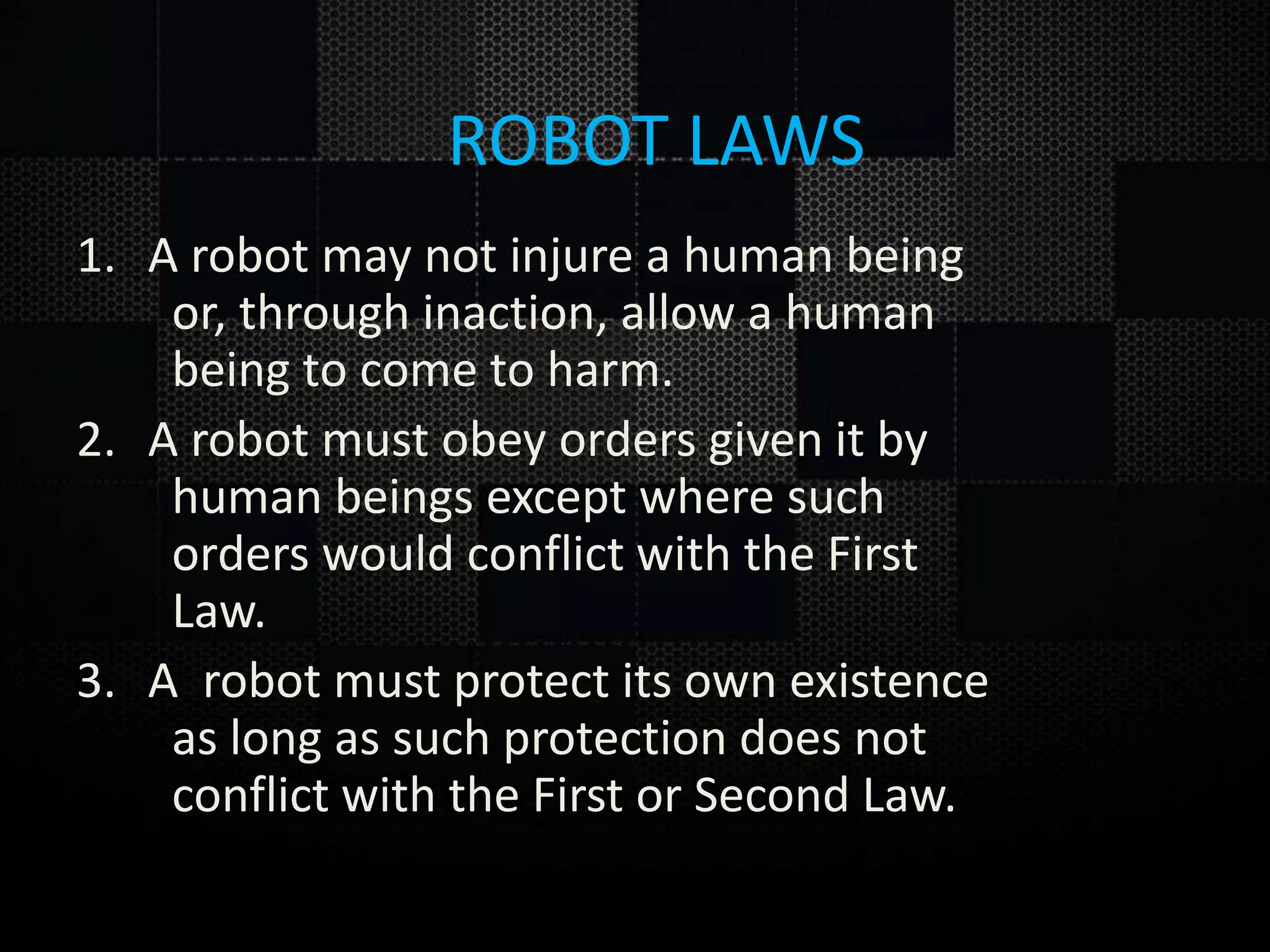 1. A robot may not injure a human being or, through inaction, allow a human being to come to harm. 2. A robot must obey orders given it by human beings except where such orders would conflict with the First Law. 3. A robot must protect its own existence as long as such protection does not conflict with the First or Second Law. ROBOT LAWS 