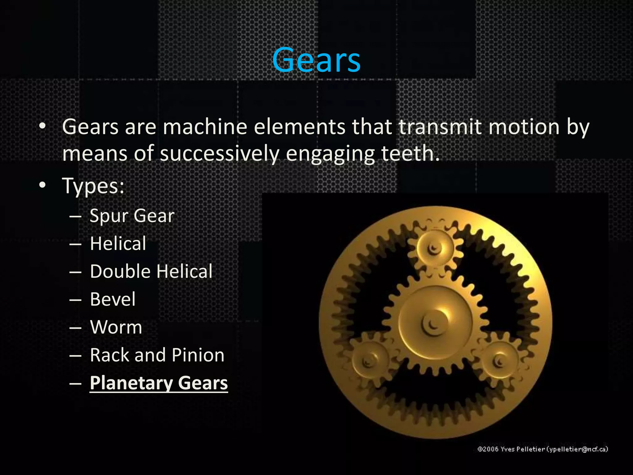 Gears • Gears are machine elements that transmit motion by means of successively engaging teeth. • Types: – Spur Gear – Helical – Double Helical – Bevel – Worm – Rack and Pinion – Planetary Gears 