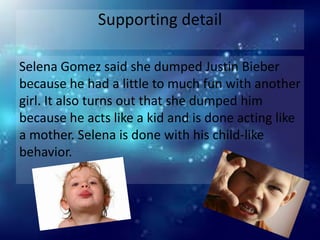 Supporting detail

Selena Gomez said she dumped Justin Bieber
because he had a little to much fun with another
girl. It also turns out that she dumped him
because he acts like a kid and is done acting like
a mother. Selena is done with his child-like
behavior.
 