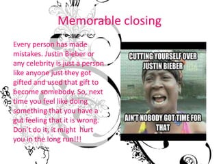 Memorable closing
Every person has made
mistakes. Justin Bieber or
any celebrity is just a person
like anyone just they got
gifted and used that gift to
become somebody. So, next
time you feel like doing
something that you have a
gut feeling that it is wrong.
Don’t do it, it might hurt
you in the long run!!!
 