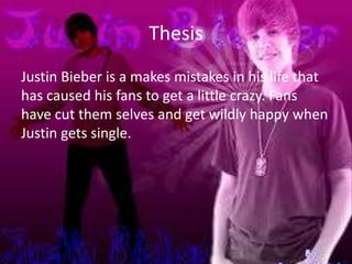 Thesis
Justin Bieber is a makes mistakes in his life that
has caused his fans to get a little crazy. Fans
have cut them selves and get wildly happy when
Justin gets single.
 