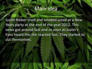 Main idea
Justin Bieber tried and smoked weed at a New
Years party at the end of the year 2012. This
news got around fast and as soon as Justin’s
Fans heard this the reacted fast. They started to
cut themselves.
 