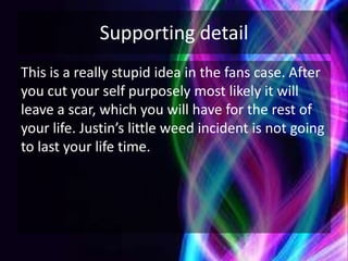 Supporting detail
This is a really stupid idea in the fans case. After
you cut your self purposely most likely it will
leave a scar, which you will have for the rest of
your life. Justin’s little weed incident is not going
to last your life time.
 