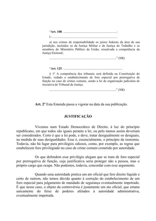 “Art. 108. ....................................................................:
I - ..................................................................................
a) nos crimes de responsabilidade os juízes federais da área de sua
jurisdição, incluídos os da Justiça Militar e da Justiça do Trabalho e os
membros do Ministério Público da União, ressalvada a competência da
Justiça Eleitoral;
.....................................................................................” (NR)
“Art. 125. ...........................................................................
§ 1º A competência dos tribunais será definida na Constituição do
Estado, vedado o estabelecimento de foro especial por prerrogativa de
função no caso de crimes comuns, sendo a lei de organização judiciária de
iniciativa do Tribunal de Justiça.
.....................................................................................” (NR)
Art. 2º Esta Emenda passa a vigorar na data da sua publicação.
JUSTIFICAÇÃO
Vivemos num Estado Democrático de Direito, à luz do princípio
republicano, em que todos são iguais perante a lei, ou pelo menos assim deveriam
ser considerados. Certo é que a lei pode, e deve, tratar desigualmente os desiguais,
na medida de suas desigualdades. Esse é, essencialmente, o princípio da isonomia.
Todavia, não há lugar para privilégios odiosos, como, por exemplo, as regras que
estabelecem foro privilegiado no caso de crime comum cometido por autoridade.
Os que defendem esse privilégio alegam que se trata de foro especial
por prerrogativa de função, cuja justificativa seria proteger não a pessoa, mas o
próprio cargo que ocupa. Não podemos, todavia, concordar com esse argumento.
Quando uma autoridade pratica um ato oficial que fere direito líquido e
certo de outrem, não temos dúvida quanto à correção do estabelecimento de um
foro especial para julgamento de mandado de segurança eventualmente impetrado.
É que nesse caso, o objeto da controvérsia é justamente um ato oficial, que emana
unicamente do feixe de poderes afetados à autoridade administrativa,
eventualmente impetrada.
 
